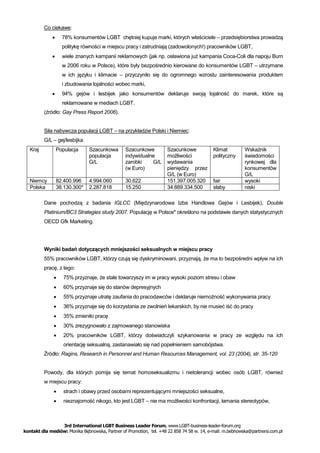 Co ciekawe:
                  78% konsumentów LGBT chętniej kupuje marki, których właściciele – przedsiębiorstwa prowadzą
                   politykę równości w miejscu pracy i zatrudniają (zadowolonych!) pracowników LGBT,
                  wiele znanych kampanii reklamowych (jak np. osławiona już kampania Coca-Coli dla napoju Burn
                   w 2006 roku w Polsce), które były bezpośrednio kierowane do konsumentów LGBT – utrzymane
                   w ich języku i klimacie – przyczyniło się do ogromnego wzrostu zainteresowania produktem
                   i zbudowania lojalności wobec marki,
                  94% gejów i lesbijek jako konsumentów deklaruje swoją lojalność do marek, które są
                   reklamowane w mediach LGBT.
          (źródło: Gay Press Report 2006).


          Siła nabywcza populacji LGBT – na przykładzie Polski i Niemiec:
          G/L – gej/lesbijka
   Kraj          Populacja     Szacunkowa        Szacunkowe          Szacunkowe            Klimat         Wskaźnik
                               populacja         indywidualne        możliwości            polityczny     świadomości
                               G/L               zarobki    G/L      wydawania                            rynkowej dla
                                                 (w Euro)            pieniędzy przez                      konsumentów
                                                                     G/L (w Euro)                         G/L
   Niemcy        82.400.996    4.994.060         30.622              151.397.005.320       fair           wysoki
   Polska        38.130.300*   2.287.818         15.250              34.889.334.500        słaby          niski

          Dane pochodzą z badania IGLCC (Międzynarodowa Izba Handlowa Gejów i Lesbijek), Double
          Platinium/BC3 Strategies study 2007. Populację w Polsce* określono na podstawie danych statystycznych
          OECD Gfk Marketing.




          Wyniki badań dotyczących mniejszości seksualnych w miejscu pracy
          55% pracowników LGBT, którzy czują się dyskryminowani, przyznają, że ma to bezpośredni wpływ na ich
          pracę, z tego:
                   75% przyznaje, że stale towarzyszy im w pracy wysoki poziom stresu i obaw
                   60% przyznaje się do stanów depresyjnych
                   55% przyznaje utratę zaufania do pracodawców i deklaruje niemożność wykonywania pracy
                   36% przyznaje się do korzystania ze zwolnień lekarskich, by nie musieć iść do pracy
                   35% zmieniło pracę
                   30% zrezygnowało z zajmowanego stanowiska
                   20% pracowników LGBT, którzy doświadczyli szykanowania w pracy ze względu na ich
                    orientację seksualną, zastanawiało się nad popełnieniem samobójstwa.
          Źródło: Ragins, Research in Personnel and Human Resources Management, vol. 23 (2004), str. 35-120


          Powody, dla których pomija się temat homoseksualizmu i nietolerancji wobec osób LGBT, również
          w miejscu pracy:
                   strach i obawy przed osobami reprezentującymi mniejszości seksualne,
                   nieznajomość nikogo, kto jest LGBT – nie ma możliwości konfrontacji, łamania stereotypów,



                 3rd International LGBT Business Leader Forum, www.LGBT-business-leader-forum.org
kontakt dla mediów: Monika Bębnowska, Partner of Promotion, tel. +48 22 858 74 58 w. 14, e-mail: m.bebnowska@partnersi.com.pl
 