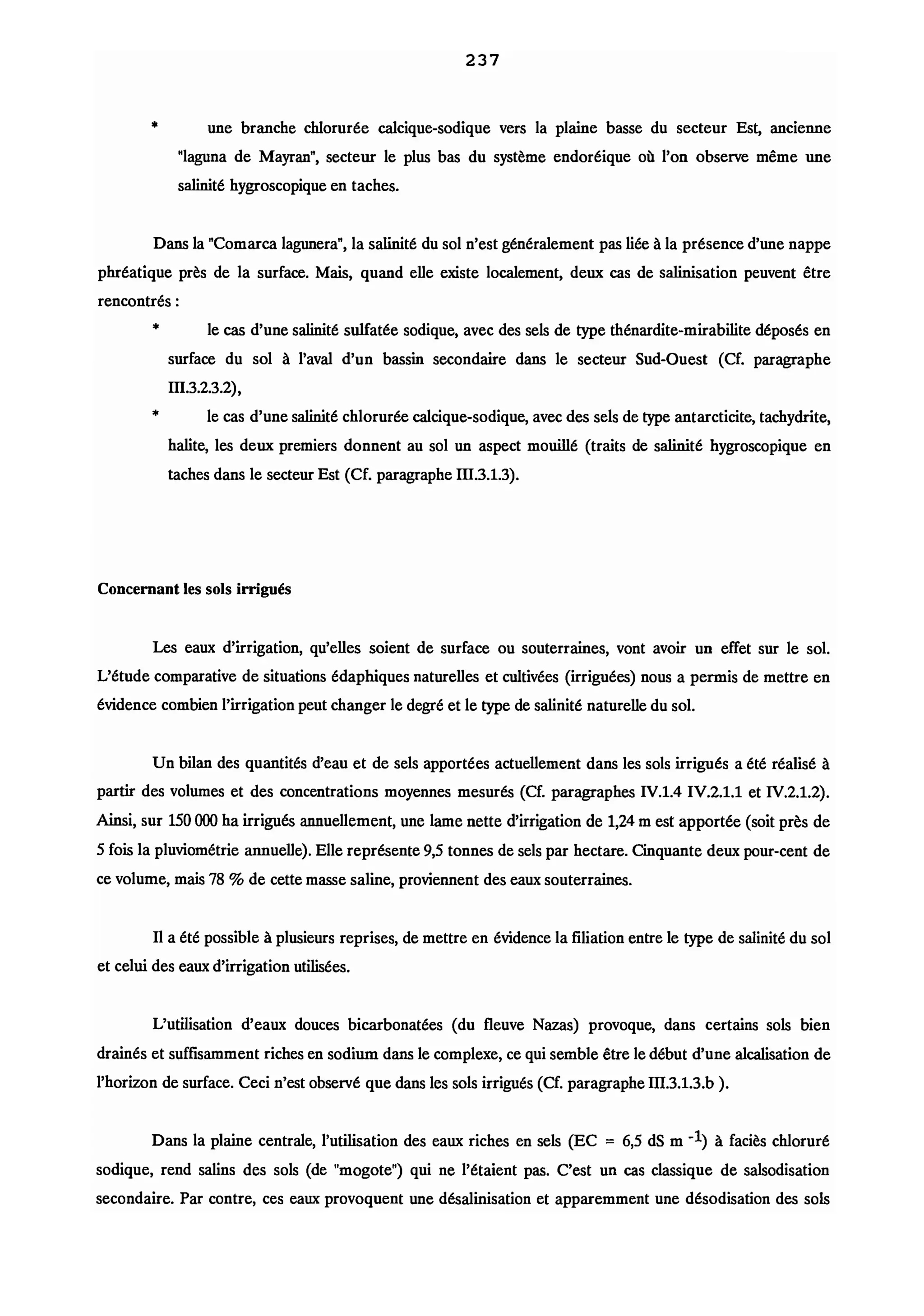•
237
une branche chlorurée calcique-sodique vers la plaine basse du secteur Est, ancienne
"laguna de Mayran", secteur le plus bas du système endoréique où l'on observe même une
salinité hygroscopique en taches.
Dans la "Comarca lagunera", la salinité du sol n'est généralement pas liée à la présence d'une nappe
phréatique près de la surface. Mais, quand elle existe localement, deux cas de salinisation peuvent être
rencontrés :
•
•
le cas d'une salinité sulfatée sodique, avec des sels de type thénardite-mirabilite déposés en
surface du sol à l'aval d'un bassin secondaire dans le secteur Sud-Ouest (Cf. paragraphe
m.3.2.3.2),
le cas d'une salinité chlorurée calcique-sodique, avec des sels de type antarcticite, tachydrite,
halite, les deux premiers donnent au sol un aspect mouillé (traits de salinité hygroscopique en
taches dans le secteur Est (Cf. paragraphe m.3.1.3).
Concernant les sols irrigués
Les eaux d'irrigation, qu'elles soient de surface ou souterraines, vont avoir un effet sur le sol.
L'étude comparative de situations édaphiques naturelles et cultivées (irriguées) nous a permis de mettre en
évidence combien l'irrigation peut changer le degré et le type de salinité naturelle du sol.
Un bilan des quantités d'eau et de sels apportées actuellement dans les sols irrigués a été réalisé à
partir des volumes et des concentrations moyennes mesurés (Cf. paragraphes IV.1.4 IV.2.1.1 et IV.2.1.2).
Ainsi, sur 150000 ha irrigués annuellement, une lame nette d'irrigation de 1,24 m est apportée (soit près de
5 fois la pluviométrie annuelle). Elle représente 9,5 tonnes de sels par hectare. Cinquante deux pour-cent de
ce volume, mais 78 % de cette masse saline, proviennent des eaux souterraines.
Il a été possible à plusieurs reprises, de mettre en évidence la filiation entre le type de salinité du sol
et celui des eaux d'irrigation utilisées.
L'utilisation d'eaux douces bicarbonatées (du fleuve Nazas) provoque, dans certains sols bien
drainés et suffisamment riches en sodium dans le complexe, ce qui semble être le début d'une alcalisation de
l'horizon de surface. Ceci n'est observé que dans les sols irrigués (Cf. paragraphe m.3.1.3.b ).
Dans la plaine centrale, l'utilisation des eaux riches en sels (EC = 6,5 dS m -1) à faciès chloruré
sodique, rend salins des sols (de "mogote") qui ne l'étaient pas. C'est un cas classique de salsodisation
secondaire. Par contre, ces eaux provoquent une désalinisation et apparemment une désodisation des sols
 