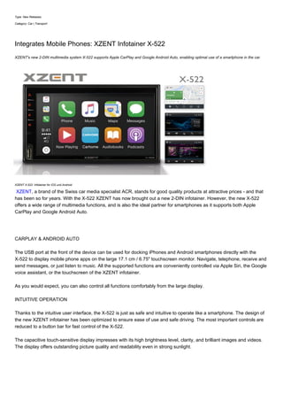 Type: New Releases
Category: Car | Transport
Integrates Mobile Phones: XZENT Infotainer X-522
XZENT's new 2-DIN multimedia system X-522 supports Apple CarPlay and Google Android Auto, enabling optimal use of a smartphone in the car.
XZENT X-522: Infotainer for iOS und Android
XZENT, a brand of the Swiss car media specialist ACR, stands for good quality products at attractive prices - and that
has been so for years. With the X-522 XZENT has now brought out a new 2-DIN infotainer. However, the new X-522
offers a wide range of multimedia functions, and is also the ideal partner for smartphones as it supports both Apple
CarPlay and Google Android Auto.
CARPLAY & ANDROID AUTO
The USB port at the front of the device can be used for docking iPhones and Android smartphones directly with the
X-522 to display mobile phone apps on the large 17.1 cm / 6.75" touchscreen monitor. Navigate, telephone, receive and
send messages, or just listen to music. All the supported functions are conveniently controlled via Apple Siri, the Google
voice assistant, or the touchscreen of the XZENT infotainer.
As you would expect, you can also control all functions comfortably from the large display.
INTUITIVE OPERATION
Thanks to the intuitive user interface, the X-522 is just as safe and intuitive to operate like a smartphone. The design of
the new XZENT infotainer has been optimized to ensure ease of use and safe driving. The most important controls are
reduced to a button bar for fast control of the X-522.
The capacitive touch-sensitive display impresses with its high brightness level, clarity, and brilliant images and videos.
The display offers outstanding picture quality and readability even in strong sunlight.
 