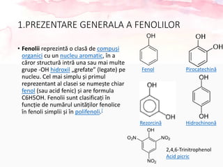 1.PREZENTARE GENERALA A FENOLILOR
• Fenolii reprezintă o clasă de compuși
organici cu un nucleu aromatic, în a
căror structură intră una sau mai multe
grupe -OH hidroxil „grefate” (legate) pe
nucleu. Cel mai simplu și primul
reprezentant al clasei se numește chiar
fenol (sau acid fenic) și are formula
C6H5OH. Fenolii sunt clasificați în
funcție de numărul unităților fenolice
în fenoli simplii și în polifenoli.[
Fenol Pirocatechină
Rezorcină Hidrochinonă
2,4,6-Trinitrophenol
Acid picric
 