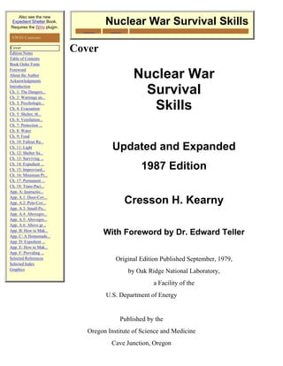 This free version downloaded from
   Also see the new                          Nukepills.com
Expedient Shelter Book.
Requires the DjVu plugin.
                                       Nuclear War Survival Skills
                             Your source for potassium Iodide for nuclear radiation emergenices
                                     and the RadDetect™ Personal Radiation Detector
 NWSS Contents

 Cover
Edition Notes
                            Cover
Table of Contents
Book Order Form
Foreword
About the Author
Acknowledgments
                                                  Nuclear War
Introduction
Ch. 1: The Dangers...
Ch. 2: Warnings an...
                                                   Survival
Ch. 3: Psychologic...
Ch. 4: Evacuation
Ch. 5: Shelter, th...
                                                    Skills
Ch. 6: Ventilation...
Ch. 7: Protection ...
Ch. 8: Water
Ch. 9: Food
Ch. 10: Fallout Ra...
Ch. 11: Light
Ch. 12: Shelter Sa...
                                         Updated and Expanded
Ch. 13: Surviving ...
Ch. 14: Expedient ...
Ch. 15: Improvised...                                 1987 Edition
Ch. 16: Minimum Pr...
Ch. 17: Permanent ...
Ch. 18: Trans-Paci...
App. A: Instructio...
App. A.1: Door-Cov...
App. A.2: Pole-Cov...                         Cresson H. Kearny
App. A.3: Small-Po...
App. A.4: Abovegro...
App. A.5: Abovegro...
App. A.6: Above gr...
App. B: How to Mak...
App. C: A Homemade...
                                      With Foreword by Dr. Edward Teller
App. D: Expedient ...
App. E: How to Mak...
App. F: Providing ...
Selected References                        Original Edition Published September, 1979,
Selected Index
Graphics
                                                by Oak Ridge National Laboratory,
                                                            a Facility of the
                                       U.S. Department of Energy


                                            Published by the
                               Oregon Institute of Science and Medicine
                                         Cave Junction, Oregon
 