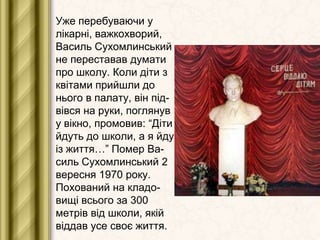 Уже перебуваючи у
лікарні, важкохворий,
Василь Сухомлинський
не переставав думати
про школу. Коли діти з
квітами прийшли до
нього в палату, він підвівся на руки, поглянув
у вікно, промовив: “Діти
йдуть до школи, а я йду
із життя…” Помер Василь Сухомлинський 2
вересня 1970 року.
Похований на кладовищі всього за 300
метрів від школи, якій
віддав усе своє життя.

 