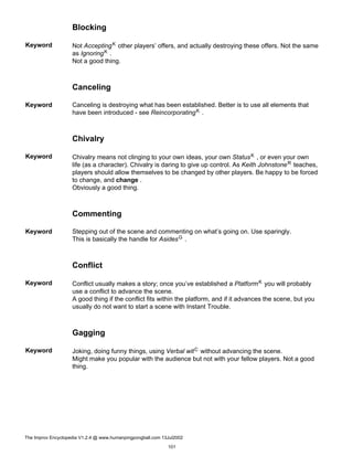 Blocking
Keyword Not AcceptingK other players’ offers, and actually destroying these offers. Not the same
as IgnoringK .
Not a good thing.
Canceling
Keyword Canceling is destroying what has been established. Better is to use all elements that
have been introduced - see ReincorporatingK .
Chivalry
Keyword Chivalry means not clinging to your own ideas, your own StatusK , or even your own
life (as a character). Chivalry is daring to give up control. As Keith JohnstoneR teaches,
players should allow themselves to be changed by other players. Be happy to be forced
to change, and change .
Obviously a good thing.
Commenting
Keyword Stepping out of the scene and commenting on what’s going on. Use sparingly.
This is basically the handle for AsidesG .
Conflict
Keyword Conflict usually makes a story; once you’ve established a PlatformK you will probably
use a conflict to advance the scene.
A good thing if the conflict fits within the platform, and if it advances the scene, but you
usually do not want to start a scene with Instant Trouble.
Gagging
Keyword Joking, doing funny things, using Verbal witC without advancing the scene.
Might make you popular with the audience but not with your fellow players. Not a good
thing.
The Improv Encyclopedia V1.2.4 @ www.humanpingpongball.com 13Jul2002
101
 