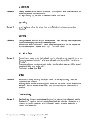 Gossiping
Keyword Talking about the action instead of doing it. Or talking about what other people do, or
about things in the past or the future.
Not a good thing. Try and stick to the motto "Play it, don’t say it".
Ignoring
Keyword Ignoring others’ offers. Not a nice thing to do. Note that this is even worse than
BlockingK .
Joining
Keyword Having the same reactions as your fellow players. This is basically a security blanket
that avoids changing the StatusK between players.
A quote from Keith JohnstoneR : "Never accept joining as proof that the players are
working well together." See Mr. Nice GuyK , TiltsK and StatusK .
Mr. Nice Guy
Keyword A good improv player is one that makes it easy for other players to play with him or her.
This encompasses AcceptingK what your fellow players have to OfferK , and some
ChivalryK .
This does not mean you always need to play nice characters. You can still be an evil
character and be easy to play with!
Also known as Mrs. Nice Girl.
Offer
Keyword Any action or dialog that may advance a scene. Usually a good thing. Offers are
supposed to be accepted.
A strong offer is an offer that clearly gives a direction into which a scene might evolve.
An Open OfferG is an offer that leaves a lot of possible directions for the scene to
evolve in.
Overloading
Keyword Overloading is throwing unnecessary elements into a scene; this will usually lead to
SidetrackingK . Another common cause of overloading is often the introduction of a
new and un-needed character, which will usually prevent whatever was going to
happen from happening.
The Improv Encyclopedia V1.2.4 @ www.humanpingpongball.com 13Jul2002
102
 