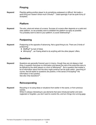 Pimping
Keyword Playfully getting another player to do something unpleasant or difficult. Not really a
good thing as it doesn’t show much ChivalryK . Used sparingly if can be quite funny (if
accepted).
Platform
Keyword The who, what and where of a scene. Success of a scene often depends on a solid and
clear platform, so we probably want to establish the platform as early as possible.
You probably want to stick to your platform, to avoid SidetrackingK .
Postponing
Keyword Postponing is the opposite of advancing. Not a good thing to do. There are 2 kinds of
postponing:
WafflingK by lack of ideas
WhimpingK , as if being afraid to do anything with the other players’ offers.
Questions
Keyword Questions are generally frowned upon in improv, though they are not always a bad
thing. A question that gives no information and leaves the rest of the action/the story to
be defined by the other players is a form of WhimpingK . But a question that implies a
lot of information about how the story might continue can be quite useful - assuming of
course, that all replies to questions are positive, in the sense of AcceptingK the
information in the question.
See also Only QuestionsG .
Reincorporating
Keyword Recycling or re-using ideas or situations from earlier in the scene, or from previous
scenes.
While it’s always interesting to use elements that were introduced earlier and were
neglected or forgotten, you don’t want to overdo this, and turn things into running gags.
The Improv Encyclopedia V1.2.4 @ www.humanpingpongball.com 13Jul2002
103
 