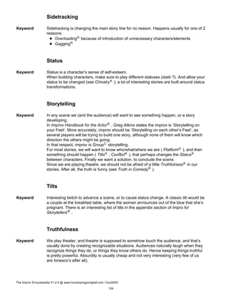 Sidetracking
Keyword Sidetracking is changing the main story line for no reason. Happens usually for one of 2
reasons:
OverloadingK because of introduction of unnecessary characters/elements
GaggingK
Status
Keyword Status is a character’s sense of self-esteem.
When building characters, make sure to play different statuses (statii ?). And allow your
status to be changed (see ChivalryK ); a lot of interesting stories are built around status
transformations.
Storytelling
Keyword In any scene we (and the audience) will want to see something happen, or a story
developing.
In Improv Handbook for the ActorR , Greg Atkins states the improv is ’Storytelling on
your Feet’. More accurately, improv should be ’Storytelling on each other’s Feet’, as
several players will be trying to build one story, although none of them will know which
direction the others might be going.
In that respect, improv is GroupC storytelling.
For most stories, we will want to know who/what/where we are ( PlatformK ), and then
something should happen ( TiltsK , ConflictK ), that perhaps changes the StatusK
between characters. Finally we want a solution, to conclude the scene.
Since we are playing theatre, we should not be afraid of a little TruthfulnessK in our
stories. After all, the truth is funny (see Truth in ComedyR ).
Tilts
Keyword Interesting twitch to advance a scene, or to cause status change. A classic tilt would be
a couple at the breakfast table, where the woman announces out of the blue that she’s
pregnant. There is an interesting list of tilts in the appendix section of Impro for
StorytellersR .
Truthfulness
Keyword We play theater, and theatre is supposed to somehow touch the audience, and that’s
usually done by creating recognizable situations. Audiences naturally laugh when they
recognize things they do, or things they know others do. Hence keeping things truthful
is pretty powerful. Absurdity is usually cheap and not very interesting (very few of us
are Ionesco’s after all).
The Improv Encyclopedia V1.2.4 @ www.humanpingpongball.com 13Jul2002
104
 