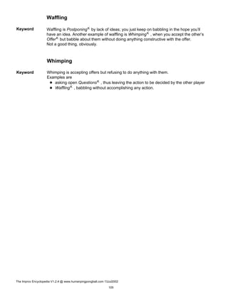 Waffling
Keyword Waffling is PostponingK by lack of ideas; you just keep on babbling in the hope you’ll
have an idea. Another example of waffling is WhimpingK , when you accept the other’s
OfferK but babble about them without doing anything constructive with the offer.
Not a good thing, obviously.
Whimping
Keyword Whimping is accepting offers but refusing to do anything with them.
Examples are
asking open QuestionsK , thus leaving the action to be decided by the other player
WafflingK , babbling without accomplishing any action.
The Improv Encyclopedia V1.2.4 @ www.humanpingpongball.com 13Jul2002
105
 