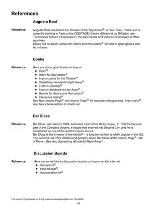 References
Augusto Boal
Reference Augusto Boal developed his Theater of the OppressedR in Sao Paulo, Brasil, and is
currently working in Paris at the CEDITADE (Centre d’Etude et de Diffusion des
Techniques Actives d’Expression). He also travels and lectures extensively in other
countries.
Check out his book Games for Actors and Non-actorsR for tons of good games and
techniques.
Books
Reference Here are some good books on Improv:
ImproR
Impro for StorytellersR
Improvization for the TheatreR
Something Wonderful Right AwayR
Truth in ComedyR
Improv Handbook for the ActorR
Games for Actors and Non-actorsR
Interactive ActingR
See New Improv PageR and Improv PageR for massive bibliographies. ImprovlandR
also has a book section to check out.
Del Close
Reference Del Close, who died in 1999, dedicated most of his life to Improv. In 1957 he became
part of the Compass players, a troupe that evolved into Second City, and he is
considered as one of the world’s Improv Guru’s.
Del Close is the inventor of the HaroldG - a long format that is wildly popular in the US.
You can find out more details (and gossip!) about Del Close at the Improv PageR Hall
of Fame . See also Something Wonderful Right AwayR .
Discussion Boards
Reference Here are some links to discussion boards on Improv on the internet:
ImprovlandR
YesAnd.comR
Improvisation.wsR
The Improv Encyclopedia V1.2.4 @ www.humanpingpongball.com 13Jul2002
106
 