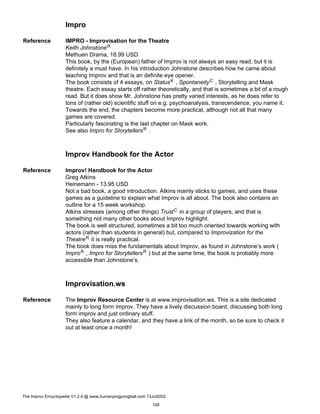Impro
Reference IMPRO - Improvisation for the Theatre
Keith JohnstoneR
Methuen Drama, 18.99 USD
This book, by the (European) father of Improv is not always an easy read, but it is
definitely a must have. In his introduction Johnstone describes how he came about
teaching Improv and that is an definite eye opener.
The book consists of 4 essays, on StatusK , SpontaneityC , Storytelling and Mask
theatre. Each essay starts off rather theoretically, and that is sometimes a bit of a rough
read. But it does show Mr. Johnstone has pretty varied interests, as he does refer to
tons of (rather old) scientific stuff on e.g. psychoanalysis, transcendence, you name it.
Towards the end, the chapters become more practical, although not all that many
games are covered.
Particularly fascinating is the last chapter on Mask work.
See also Impro for StorytellersR .
Improv Handbook for the Actor
Reference Improv! Handbook for the Actor
Greg Atkins
Heinemann - 13.95 USD
Not a bad book, a good introduction. Atkins mainly sticks to games, and uses these
games as a guideline to explain what Improv is all about. The book also contains an
outline for a 15 week workshop.
Atkins stresses (among other things) TrustC in a group of players, and that is
something not many other books about Improv highlight.
The book is well structured, sometimes a bit too much oriented towards working with
actors (rather than students in general) but, compared to Improvization for the
TheatreR it is really practical.
The book does miss the fundamentals about Improv, as found in Johnstone’s work (
ImproR , Impro for StorytellersR ) but at the same time, the book is probably more
accessible than Johnstone’s.
Improvisation.ws
Reference The Improv Resource Center is at www.improvisation.ws. This is a site dedicated
mainly to long form improv. They have a lively discussion board, discussing both long
form improv and just ordinary stuff.
They also feature a calendar, and they have a link of the month, so be sure to check it
out at least once a month!
The Improv Encyclopedia V1.2.4 @ www.humanpingpongball.com 13Jul2002
108
 