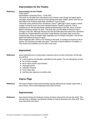 Improvization for the Theatre
Reference Improvisation for the Theater
Viola SpolinR
Northwestern University Press - 15.95 USD
This work is a bit older than Johnstone’s and it shows, even though the latest reprint
has been revamped and a bunch of new games have been added. Spolin (and her son
Paul Sills) is for America what Keith JohnstoneR is for Europe.
The book is less profound than Johnstone’s ImproR (although it does contain a whole
chapter on theory) and is far more oriented towards Theatre in general. That is
probably due to the fact that Spolin started experimenting in the 40s, about 10 years
before Johnstone started his work. This book was a bit the Bible for Second City in
Chicago in the 50s. Although Second City was founded about the same time Johnstone
founded his Theatre Machine (and later Loose Moose), this book really covers the
fundamentals, which for Spolin really originated out of a theatre education, and all that
dates from before the Era of Improv.
What happened after 1958 is a bit missing in this book. It contains an enormous list of
games, but all these are really very basic. This book is like the Bible for Christians, it
may sound a bit outdated, but it is still a must have.
Improvland
Reference www.improvland.com is a big improv resource and an on-line community. On the site
you will find
a list of games and handles, submitted by site guests. You can add games on-line
list of improv people
list of improv books (and reviews)
message boards
calendar of events
funny video clips
and they also organize a monthly chat!
Improv Page
Reference The Improv Page at www.improvcomedy.org has references to troupes, game lists, a
list of Improv Terms (see Keywords) and a Hall of Fame.
Improvreview
Reference www.improvreview.com features reviews of improv shows from all over the world. This
site also has a calendar, and features articles on Improv Business and other stuff. They
even have their own Guru!
The Improv Encyclopedia V1.2.4 @ www.humanpingpongball.com 13Jul2002
109
 