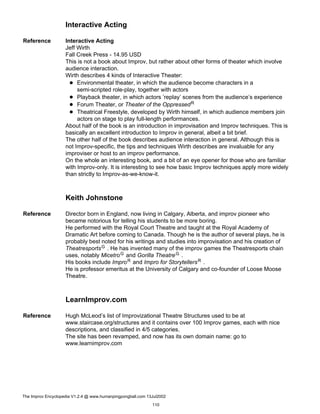 Interactive Acting
Reference Interactive Acting
Jeff Wirth
Fall Creek Press - 14.95 USD
This is not a book about Improv, but rather about other forms of theater which involve
audience interaction.
Wirth describes 4 kinds of Interactive Theater:
Environmental theater, in which the audience become characters in a
semi-scripted role-play, together with actors
Playback theater, in which actors ’replay’ scenes from the audience’s experience
Forum Theater, or Theater of the OppressedR
Theatrical Freestyle, developed by Wirth himself, in which audience members join
actors on stage to play full-length performances.
About half of the book is an introduction in improvisation and Improv techniques. This is
basically an excellent introduction to Improv in general, albeit a bit brief.
The other half of the book describes audience interaction in general. Although this is
not Improv-specific, the tips and techniques Wirth describes are invaluable for any
improviser or host to an improv performance.
On the whole an interesting book, and a bit of an eye opener for those who are familiar
with Improv-only. It is interesting to see how basic Improv techniques apply more widely
than strictly to Improv-as-we-know-it.
Keith Johnstone
Reference Director born in England, now living in Calgary, Alberta, and improv pioneer who
became notorious for telling his students to be more boring.
He performed with the Royal Court Theatre and taught at the Royal Academy of
Dramatic Art before coming to Canada. Though he is the author of several plays, he is
probably best noted for his writings and studies into improvisation and his creation of
TheatresportsG . He has invented many of the improv games the Theatresports chain
uses, notably MicetroG and Gorilla TheatreG .
His books include ImproR and Impro for StorytellersR .
He is professor emeritus at the University of Calgary and co-founder of Loose Moose
Theatre.
LearnImprov.com
Reference Hugh McLeod’s list of Improvizational Theatre Structures used to be at
www.staircase.org/structures and it contains over 100 Improv games, each with nice
descriptions, and classified in 4/5 categories.
The site has been revamped, and now has its own domain name: go to
www.learnimprov.com
The Improv Encyclopedia V1.2.4 @ www.humanpingpongball.com 13Jul2002
110
 