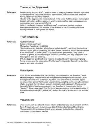 Theater of the Oppressed
Reference Developed by Augusto BoalR , this is a series of imaginagtive exercises which promote
awareness of one’s social situation and it’s limitations, individual attitudes, and even
how our boeid are bound by tradition.
Theater of the Oppressed is improvisational, in the sense that tries to play non-scripted
theater, with actors and non-actors, in which he explores how oppression appears in
our societies, and how we might fight it.
In his book Games for Actors and Non-actorsR more than a hundred excellent
exercises are described (his ’arsenal’ of the Theater of the Oppressed) which are
equally valuable as tools/games for Improv.
Truth in Comedy
Reference Truth in Comedy
Halpern, Close & Johnson
Meriwether Publishing - 16.95 USD
This book basically describes a long format, called HaroldG , and doing this the book
touches on just a bit of everything. It is by no means theoretical, it is not as complete as
Keith JohnstoneR or Viola SpolinR ’s books but it is a good starter. They cover a
number of games, but not as many as Spolin or Johnstone, and they sort of skirt over
these games a bit too shallowly.
Still, the book is a good read, for 2 reasons: it is about the only book covering long
format Improv, and the notion about TruthfulnessK in Improv (or Comedy, as the titles
says) is also quite refreshing.
Viola Spolin
Reference Viola Spolin, who died in 1994, can probably be considered as the American Grand
Mother of Improv. She influenced the first generation of Improv at the Second City in
Chicago in the late 50’s, as her son, Paul Sills, was one of the co-founders. Spolin
developed new games that focused upon creativity, adapting and focusing the concept
of play to unlock the individual’s capacity for creative self-expression. These games
(several of which have become classics) are described in Improvization for the
TheatreR . Read more about Viola Spolin on www.spolin.com , or check out the Hall of
Fame at the Improv PageG , where you can find a couple of articles about her and her
work.
YesAnd.com
Reference www.yesand.com is a site with improv articles and references; focus is mainly on short
form. They’ve got a very lively message board. Be sure to check out their Improv
Theory section of the message board, where you can find quite often interesting
discussions on games and handles.
The Improv Encyclopedia V1.2.4 @ www.humanpingpongball.com 13Jul2002
112
 