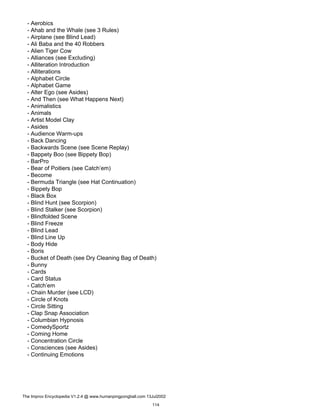 - Aerobics
- Ahab and the Whale (see 3 Rules)
- Airplane (see Blind Lead)
- Ali Baba and the 40 Robbers
- Alien Tiger Cow
- Alliances (see Excluding)
- Alliteration Introduction
- Alliterations
- Alphabet Circle
- Alphabet Game
- Alter Ego (see Asides)
- And Then (see What Happens Next)
- Animalistics
- Animals
- Artist Model Clay
- Asides
- Audience Warm-ups
- Back Dancing
- Backwards Scene (see Scene Replay)
- Bappety Boo (see Bippety Bop)
- BarPro
- Bear of Poitiers (see Catch’em)
- Become
- Bermuda Triangle (see Hat Continuation)
- Bippety Bop
- Black Box
- Blind Hunt (see Scorpion)
- Blind Stalker (see Scorpion)
- Blindfolded Scene
- Blind Freeze
- Blind Lead
- Blind Line Up
- Body Hide
- Boris
- Bucket of Death (see Dry Cleaning Bag of Death)
- Bunny
- Cards
- Card Status
- Catch’em
- Chain Murder (see LCD)
- Circle of Knots
- Circle Sitting
- Clap Snap Association
- Columbian Hypnosis
- ComedySportz
- Coming Home
- Concentration Circle
- Consciences (see Asides)
- Continuing Emotions
The Improv Encyclopedia V1.2.4 @ www.humanpingpongball.com 13Jul2002
114
 