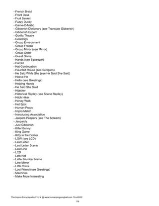 - French Braid
- Front Desk
- Fruit Basket
- Fuzzy Ducky
- Game-O-Matic
- Gibberish Dictionary (see Translate Gibberish)
- Gibberish Expert
- Gorilla Theatre
- Greetings
- Group Environment
- Group Freeze
- Group Mirror (see Mirror)
- Group Order
- Guest Game
- Hands (see Squeezer)
- Harold
- Hat Continuation
- Haunted House (see Scorpion)
- He Said While She (see He Said She Said)
- Heave Ho
- Hello (see Greetings)
- Helping Hands
- He Said She Said
- Hijacker
- Historical Replay (see Scene Replay)
- Hitch Hiker
- Honey Walk
- Hot Spot
- Human Props
- Impro Match
- Introducing Association
- Jeepers Peepers (see The Scream)
- Jeopardy
- Just Gibberish
- Killer Bunny
- King Game
- Kitty in the Corner
- LOW (see LCD)
- Last Letter
- Last Letter Scene
- Last Line
- LCD
- Lets Not
- Letter Number Name
- Line Mirror
- Little Voice
- Lost Friend (see Greetings)
- Machines
- Make More Interesting
The Improv Encyclopedia V1.2.4 @ www.humanpingpongball.com 13Jul2002
116
 