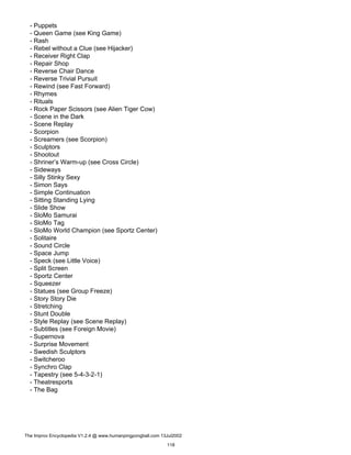 - Puppets
- Queen Game (see King Game)
- Rash
- Rebel without a Clue (see Hijacker)
- Receiver Right Clap
- Repair Shop
- Reverse Chair Dance
- Reverse Trivial Pursuit
- Rewind (see Fast Forward)
- Rhymes
- Rituals
- Rock Paper Scissors (see Alien Tiger Cow)
- Scene in the Dark
- Scene Replay
- Scorpion
- Screamers (see Scorpion)
- Sculptors
- Shootout
- Shriner’s Warm-up (see Cross Circle)
- Sideways
- Silly Stinky Sexy
- Simon Says
- Simple Continuation
- Sitting Standing Lying
- Slide Show
- SloMo Samurai
- SloMo Tag
- SloMo World Champion (see Sportz Center)
- Solitaire
- Sound Circle
- Space Jump
- Speck (see Little Voice)
- Split Screen
- Sportz Center
- Squeezer
- Statues (see Group Freeze)
- Story Story Die
- Stretching
- Stunt Double
- Style Replay (see Scene Replay)
- Subtitles (see Foreign Movie)
- Supernova
- Surprise Movement
- Swedish Sculptors
- Switcheroo
- Synchro Clap
- Tapestry (see 5-4-3-2-1)
- Theatresports
- The Bag
The Improv Encyclopedia V1.2.4 @ www.humanpingpongball.com 13Jul2002
118
 