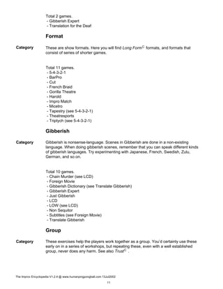 Total 2 games.
- Gibberish Expert
- Translation for the Deaf
Format
Category These are show formats. Here you will find Long FormC formats, and formats that
consist of series of shorter games.
Total 11 games.
- 5-4-3-2-1
- BarPro
- Cut
- French Braid
- Gorilla Theatre
- Harold
- Impro Match
- Micetro
- Tapestry (see 5-4-3-2-1)
- Theatresports
- Triptych (see 5-4-3-2-1)
Gibberish
Category Gibberish is nonsense-language. Scenes in Gibberish are done in a non-existing
language. When doing gibberish scenes, remember that you can speak different kinds
of gibberish languages. Try experimenting with Japanese, French, Swedish, Zulu,
German, and so on.
Total 10 games.
- Chain Murder (see LCD)
- Foreign Movie
- Gibberish Dictionary (see Translate Gibberish)
- Gibberish Expert
- Just Gibberish
- LCD
- LOW (see LCD)
- Non Sequitor
- Subtitles (see Foreign Movie)
- Translate Gibberish
Group
Category These exercises help the players work together as a group. You’d certainly use these
early on in a series of workshops, but repeating these, even with a well established
group, never does any harm. See also TrustC .
The Improv Encyclopedia V1.2.4 @ www.humanpingpongball.com 13Jul2002
11
 