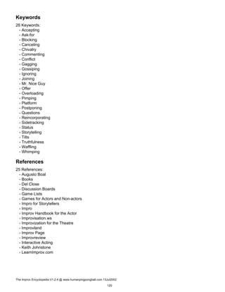 Keywords
26 Keywords:
- Accepting
- Ask-for
- Blocking
- Canceling
- Chivalry
- Commenting
- Conflict
- Gagging
- Gossiping
- Ignoring
- Joining
- Mr. Nice Guy
- Offer
- Overloading
- Pimping
- Platform
- Postponing
- Questions
- Reincorporating
- Sidetracking
- Status
- Storytelling
- Tilts
- Truthfulness
- Waffling
- Whimping
References
25 References:
- Augusto Boal
- Books
- Del Close
- Discussion Boards
- Game Lists
- Games for Actors and Non-actors
- Impro for Storytellers
- Impro
- Improv Handbook for the Actor
- Improvisation.ws
- Improvization for the Theatre
- Improvland
- Improv Page
- Improvreview
- Interactive Acting
- Keith Johnstone
- LearnImprov.com
The Improv Encyclopedia V1.2.4 @ www.humanpingpongball.com 13Jul2002
120
 