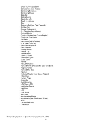 - Chain Murder (see LCD)
- Consciences (see Asides)
- Continuing Emotions
- Continuing Styles
- CopyCat
- Dating Game
- Day in the Life
- Death in a Minute
- Ding
- Directors Cut (see Fast Forward)
- Do Ron Ron
- Double Endowment
- Dry Cleaning Bag of Death
- Dubbed Movie
- Emotion Replay (see Scene Replay)
- Emotional Quadrants
- Evil Twin
- Exit Game (see Walkout)
- FLIP (see CopyCat)
- Famous Last Words
- Fast Forward
- Foreign Movie
- Freeze Tag
- French Braid
- Game-O-Matic
- Gibberish Expert
- Guest Game
- Harold
- Hat Continuation
- He Said While She (see He Said She Said)
- Helping Hands
- He Said She Said
- Hijacker
- Historical Replay (see Scene Replay)
- Hitch Hiker
- Human Props
- Jeopardy
- Just Gibberish
- LOW (see LCD)
- Last Letter Scene
- Last Line
- LCD
- Little Voice
- Machines
- Marshmallow Mania
- Mousetraps (see Blindfolded Scene)
- No P
- Old Job New Job
- One Mouth
The Improv Encyclopedia V1.2.4 @ www.humanpingpongball.com 13Jul2002
16
 