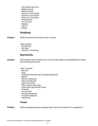 - Who Where Why Am I
- Without Sound
- Without Words
- Word at a Time Expert
- Word at a Time Scene
- Word at a Time Song
- Worlds Worst
- You’re Fired
- Zapping
- Zulu(1)
- Zulu(2)
SingSong
Category These are games that involve music or songs.
Total 3 games.
- Do Ron Ron
- Hot Spot
- Word at a Time Song
Spontaneity
Category These games help you blank your mind, and train players to acknowledge the things
they subconsciously think.
Total 14 games.
- Become
- Ding
- Gibberish Dictionary (see Translate Gibberish)
- Mantra
- Mantra Introduction
- Name the Monster
- Open Your Hand
- Other Choice (see Ding)
- Pass Catch (see Sound Circle)
- Presents
- Sound Circle
- Surprise Movement
- Translate Gibberish
- Warehouse
Timed
Category These are games that are somehow timed. See Timed ScenesG for suggestions.
The Improv Encyclopedia V1.2.4 @ www.humanpingpongball.com 13Jul2002
18
 