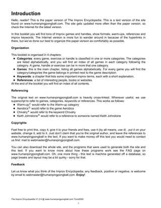 Introduction
Hello, reader! This is the paper version of The Improv Encyclopedia. This is a text version of the site
found on www.humanpingpongball.com. The site gets updated more often than the paper version, so
check the Internet for the latest version.
In this booklet you will find tons of Improv games and handles, show formats, warm-ups, references and
improv keywords. The Internet version is more fun to wander around in because of the hyperlinks in
there, but we’ve done our best to organize this paper version as comfortably as possible.
Organization
This booklet is organised in 4 chapters:
Categories: every game, exercise or handle is classified in one or more categories. The categories
are listed alphabetically, and you will find an index of all games in each category following the
category. A game, handle or exercise can be in more that one category.
Games: this is the main chapter, listing all games alphabetically. For every game you will find the
category/categories the game belongs in printed next to the game description.
Keywords: a chapter that lists some important improv terms, each with a short explanation.
References: a list of interesting people, books or websites.
At the end of the booklet you will find an index of all contents.
Referencing
The original text on www.humanpingpongball.com is heavily cross-linked. Wherever useful, we use
superscript to refer to games, categories, keywords or references. This works as follows:
Warm-upC would refer to the Warm-up category
AerobicsG would refer to the game Aerobics
ChivalryK would refer to the keyword Chivalry
Keith JohnstoneR would refer to a reference to someone named Keith Johnstone
Copyrights
Feel free to print this, copy it, give it to your friends and foes, use it (by all means, use it) , put it on your
website, change it, add to it. Just don’t claim that you’re the original author, and leave the references to
www.humanpingpongball in the text. If you want to make money off this text you would need to contact
us first: mail to webmaster@humanpingpongball.com.
You can also download the whole site, and the programs that were used to generate both the site and
this text. If you want to know more about how these programs work see the FAQ page on
www.humanpingpongball.com. Oh, one more thing - this text is machine generated off a database, so
page breaks and layout may be a bit quirky - sorry for that.
Feedback
Let us know what you think of the Improv Encyclopedia; any feedback, positive or negative, is welcome
by email to webmaster@humanpingpongball.com. Enjoy!
The Improv Encyclopedia V1.2.4 @ www.humanpingpongball.com 13Jul2002
1
 