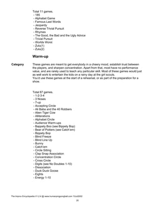 Total 11 games.
- 185
- Alphabet Game
- Famous Last Words
- Jeopardy
- Reverse Trivial Pursuit
- Rhymes
- The Good, the Bad and the Ugly Advice
- Trivial Pursuit
- Worlds Worst
- Zulu(1)
- Zulu(2)
Warm-up
Category These games are meant to get everybody in a cheery mood, establish trust between
the players, and sharpen concentration. Apart from that, most have no performance
value, and are rarely used to teach any particular skill. Most of these games would just
as well work to entertain the kids on a rainy day at the girl scouts.
You’d use these games at the start of a rehearsal, or as part of the preparation for a
show.
Total 87 games.
- 1-2-3-4
- 3 Noses
- 7-up
- Accepting Circle
- Ali Baba and the 40 Robbers
- Alien Tiger Cow
- Alliterations
- Alphabet Circle
- Audience Warm-ups
- Bappety Boo (see Bippety Bop)
- Bear of Poitiers (see Catch’em)
- Bippety Bop
- Blind Freeze
- Blind Line Up
- Bunny
- Catch’em
- Circle Sitting
- Clap Snap Association
- Concentration Circle
- Cross Circle
- Digits (see No Doubles 1-10)
- Dissociation
- Duck Duck Goose
- Eights
- Energy 1-10
The Improv Encyclopedia V1.2.4 @ www.humanpingpongball.com 13Jul2002
20
 