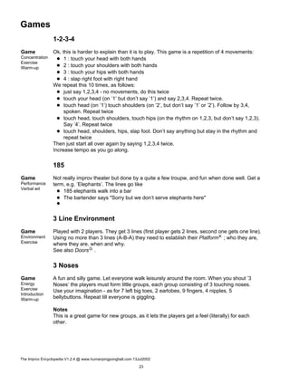 Games
1-2-3-4
Game
Concentration
Exercise
Warm-up
Ok, this is harder to explain than it is to play. This game is a repetition of 4 movements:
1 : touch your head with both hands
2 : touch your shoulders with both hands
3 : touch your hips with both hands
4 : slap right foot with right hand
We repeat this 10 times, as follows:
just say 1,2,3,4 - no movements, do this twice
touch your head (on ’1’ but don’t say ’1’) and say 2,3,4. Repeat twice.
touch head (on ’1’) touch shoulders (on ’2’, but don’t say ’1’ or ’2’). Follow by 3,4,
spoken. Repeat twice
touch head, touch shoulders, touch hips (on the rhythm on 1,2,3, but don’t say 1,2,3).
Say ’4’. Repeat twice
touch head, shoulders, hips, slap foot. Don’t say anything but stay in the rhythm and
repeat twice
Then just start all over again by saying 1,2,3,4 twice.
Increase tempo as you go along.
185
Game
Performance
Verbal wit
Not really improv theater but done by a quite a few troupw, and fun when done well. Get a
term, e.g. ’Elephants’. The lines go like
185 elephants walk into a bar
The bartender says "Sorry but we don’t serve elephants here"
3 Line Environment
Game
Environment
Exercise
Played with 2 players. They get 3 lines (first player gets 2 lines, second one gets one line).
Using no more than 3 lines (A-B-A) they need to establish their PlatformK ; who they are,
where they are, when and why.
See also DoorsG .
3 Noses
Game
Energy
Exercise
Introduction
Warm-up
A fun and silly game. Let everyone walk leisurely around the room. When you shout ’3
Noses’ the players must form little groups, each group consisting of 3 touching noses.
Use your imagination - as for 7 left big toes, 2 earlobes, 9 fingers, 4 nipples, 5
bellybuttons. Repeat till everyone is giggling.
Notes
This is a great game for new groups, as it lets the players get a feel (literally) for each
other.
The Improv Encyclopedia V1.2.4 @ www.humanpingpongball.com 13Jul2002
23
 