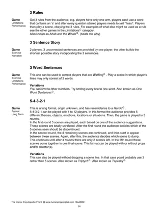 3 Rules
Game
Limitations
Performance
Get 3 rules from the audience, e.g. players have only one arm, players can’t use a word
that contains an ’s’ and after every question uttered players needs to yell ’Yess!’. Players
then play a scene, obeying the 3 rules. For examples of what else might be used as a rule
see the other games in the LimitationsC category.
Also known as Ahab and the WhaleG. (beats me why)
3 Sentence Story
Game
Exercise
Narration
2 players. 3 unconnected sentences are provided by one player; the other builds the
shortest possible story incorporating the 3 sentences.
3 Word Sentences
Game
Exercise
Limitations
Performance
This one can be used to correct players that are WafflingK . Play a scene in which player’s
lines may only consist of 3 words.
Variations
You can limit to other numbers. Try limiting every line to one word. Also known as One
Word SentencesG.
5-4-3-2-1
Game
Format
Long Form
This is a long format, origin unknown, and has resemblance to a HaroldG .
5-4-3-2-1 can be played with 4 to 12 players. In this format the audience provides 5
different themes, objects, emotions, locations or situations. Then, the game is played in 5
rounds.
In the first round 5 scenes are played, each based on one of the audience suggestions.
These scenes are totally unrelated. After the first round the audience decides which of the
5 scenes seen should be discontinued.
In the second round, the 4 remaining scenes are continued, and links start to appear
between these scenes. Again, after this, the audience decides which scene to dump.
This continues until after 4 rounds there are only 2 scenes left. In the fifth round these
scenes come together in one final scene. This format can be played with or without props
and/or director(s).
Variations
This can also be played without dropping a scene line. In that case you’d probably use 3
rather than 5 scenes. Also known as TriptychG. Also known as TapestryG.
The Improv Encyclopedia V1.2.4 @ www.humanpingpongball.com 13Jul2002
24
 