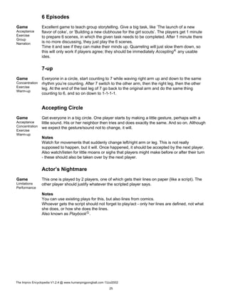 6 Episodes
Game
Acceptance
Exercise
Group
Narration
Excellent game to teach group storytelling. Give a big task, like ’The launch of a new
flavor of coke’, or ’Building a new clubhouse for the girl scouts’. The players get 1 minute
to prepare 6 scenes, in which the given task needs to be completed. After 1 minute there
is no more discussing, they just play the 6 scenes.
Time it and see if they can make their minds up. Quarreling will just slow them down, so
this will only work if players agree; they should be immediately AcceptingK any usable
ides.
7-up
Game
Concentration
Exercise
Warm-up
Everyone in a circle, start counting to 7 while waving right arm up and down to the same
rhythm you’re counting. After 7 switch to the other arm, then the right leg, then the other
leg. At the end of the last leg of 7 go back to the original arm and do the same thing
counting to 6, and so on down to 1-1-1-1.
Accepting Circle
Game
Acceptance
Concentration
Exercise
Warm-up
Get everyone in a big circle. One player starts by making a little gesture, perhaps with a
little sound. His or her neighbor then tries and does exactly the same. And so on. Although
we expect the gesture/sound not to change, it will.
Notes
Watch for movements that suddenly change left/right arm or leg. This is not really
supposed to happen, but it will. Once happened, it should be accepted by the next player.
Also watch/listen for little moans or sighs that players might make before or after their turn
- these should also be taken over by the next player.
Actor’s Nightmare
Game
Limitations
Performance
This one is played by 2 players, one of which gets their lines on paper (like a script). The
other player should justify whatever the scripted player says.
Notes
You can use existing plays for this, but also lines from comics.
Whoever gets the script should not forget to play/act - only her lines are defined, not what
she does, or how she does the lines.
Also known as PlaybookG.
The Improv Encyclopedia V1.2.4 @ www.humanpingpongball.com 13Jul2002
25
 