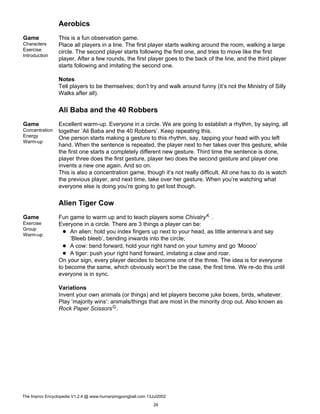 Aerobics
Game
Characters
Exercise
Introduction
This is a fun observation game.
Place all players in a line. The first player starts walking around the room, walking a large
circle. The second player starts following the first one, and tries to move like the first
player. After a few rounds, the first player goes to the back of the line, and the third player
starts following and imitating the second one.
Notes
Tell players to be themselves; don’t try and walk around funny (it’s not the Ministry of Silly
Walks after all).
Ali Baba and the 40 Robbers
Game
Concentration
Energy
Warm-up
Excellent warm-up. Everyone in a circle. We are going to establish a rhythm, by saying, all
together ’Ali Baba and the 40 Robbers’. Keep repeating this.
One person starts making a gesture to this rhythm, say, tapping your head with you left
hand. When the sentence is repeated, the player next to her takes over this gesture, while
the first one starts a completely different new gesture. Third time the sentence is done,
player three does the first gesture, player two does the second gesture and player one
invents a new one again. And so on.
This is also a concentration game, though it’s not really difficult. All one has to do is watch
the previous player, and next time, take over her gesture. When you’re watching what
everyone else is doing you’re going to get lost though.
Alien Tiger Cow
Game
Exercise
Group
Warm-up
Fun game to warm up and to teach players some ChivalryK .
Everyone in a circle. There are 3 things a player can be:
An alien: hold you index fingers up next to your head, as little antenna’s and say
’Bleeb bleeb’, bending inwards into the circle;
A cow: bend forward, hold your right hand on your tummy and go ’Moooo’
A tiger: push your right hand forward, imitating a claw and roar.
On your sign, every player decides to become one of the three. The idea is for everyone
to become the same, which obviously won’t be the case, the first time. We re-do this until
everyone is in sync.
Variations
Invent your own animals (or things) and let players become juke boxes, birds, whatever.
Play ’majority wins’: animals/things that are most in the minority drop out. Also known as
Rock Paper ScissorsG.
The Improv Encyclopedia V1.2.4 @ www.humanpingpongball.com 13Jul2002
26
 