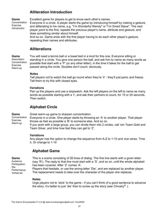 Alliteration Introduction
Game
Concentration
Exercise
Introduction
Excellent game for players to get to know each other’s names.
Everyone in a circle. A player starts the game by introducing himself by making a gesture,
and alliterating to his name, e.g. "I’m Wonderful Wendy" or "I’m Smart Steve". The next
player point to the first, repeats the previous player’s name, attribute and gesture, and
does something similar about himself.
And so on. Game ends with the first player having to do each other player’s gesture,
repeating their names and attributes.
Alliterations
Game
Association
Concentration
Exercise
Warm-up
You will need a tennis ball or a towel tied in a knot for this one. Everyone sitting or
standing in a circle. You give one person the ball, and ask him to name as many words as
possible that start with a ’P’ (or any other letter), in the time it takes for the ball to get
passed along the circle. Doubles don’t count, obviously.
Notes
Tell players not to watch the ball go round when they’re ’it’ - they’ll just panic and freeze.
Tell them to try this with closed eyes.
Variations
Pair up the players and use a stopwatch. Ask the left players on the left to name as many
words as possible starting with a ’t’, and ask their partners to count, for 15 or 20 seconds.
Then switch.
Alphabet Circle
Game
Concentration
Exercise
Warm-up
Great warm-up game to sharpen concentration.
Everyone in a circle. One player starts by throwing an ’A’ to another player. That player
throws as fast as possible a ’B’ to someone else. And so on.
If you work with a large group, you can divide them into 2 circles, call ’em Team Gold and
Team Silver, and time how fast they can get to ’Z’.
Variations
Any player has the option to change the sequence from A-Z to 1-10 and vice versa. Time
it. Or change to 1-10
Alphabet Game
Game
Audience
Participation
Die
Performance
Verbal wit
This is a scene consisting of 26 lines of dialog. The first line starts with a given letter
(say ’R’). The reply to that line must start with a ’S’, and so on, until the whole alphabet
has been covered. After ’Z’ comes ’A’.
Players that hesitate, or use the wrong letter ’Die’, and are replaced by another player.
The replacement needs to take over the character of the player she replaces.
Notes
Urge players not to ’stick’ to the game - if you can’t think of a good sentence to advance
the story, it’s better to just ’die’ than to screw up the story (see ChivalryK ).
The Improv Encyclopedia V1.2.4 @ www.humanpingpongball.com 13Jul2002
27
 