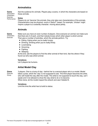 Animalistics
Game
Association
Characters
Exercise
Performance
Ask the audience for animals. Players play a scene, in which the characters are based on
these animals.
Notes
Players do not ’become’ the animals, they only take over characteristics of the animals.
Characteristics may be physical, vocal or StatusK based. For example, ’chicken’ might
inspire a player to a cowardly character, moving about jerkily.
Animals
Game
Characters
Exercise
Make sure you have an even number of players. Give everyone an animal, but make sure
that there are 2 of each, and that nobody knows which other player is which animal.
Then give a number of activities, which the animals perform. Try
Eating. Eating when you’re really hungry
Drinking. Drinking when you’re really thirsty
Lovemaking
Grooming
Fighting
Sleeping
At the end, ask the players to find the other animal of their kind. Ask the others if they
found out who was which animal.
Variations
Let 2 players be humans.
Artist Model Clay
Game
Exercise
Group
3 players. One is a lump of clay - behind her is a second player who is a model. Model
takes a pose, which the ’clay’ is not supposed to see. The third player becomes the artist,
who will model the clay after the model. The artist is not supposed to touch the clay, can’t
speak and it not allowed to show the clay what to do or to become.
When done, let the model inspect the artwork and see if details fit.
Variations
Limit the time the artist has to build to statue.
The Improv Encyclopedia V1.2.4 @ www.humanpingpongball.com 13Jul2002
28
 