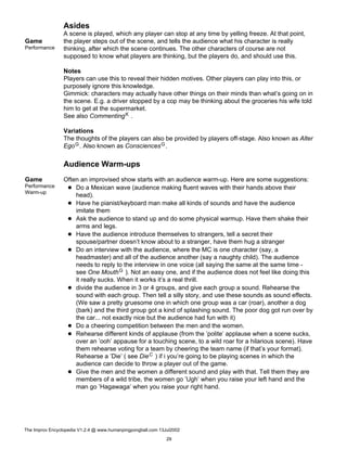 Asides
Game
Performance
A scene is played, which any player can stop at any time by yelling freeze. At that point,
the player steps out of the scene, and tells the audience what his character is really
thinking, after which the scene continues. The other characters of course are not
supposed to know what players are thinking, but the players do, and should use this.
Notes
Players can use this to reveal their hidden motives. Other players can play into this, or
purposely ignore this knowledge.
Gimmick: characters may actually have other things on their minds than what’s going on in
the scene. E.g. a driver stopped by a cop may be thinking about the groceries his wife told
him to get at the supermarket.
See also CommentingK .
Variations
The thoughts of the players can also be provided by players off-stage. Also known as Alter
EgoG. Also known as ConsciencesG.
Audience Warm-ups
Game
Performance
Warm-up
Often an improvised show starts with an audience warm-up. Here are some suggestions:
Do a Mexican wave (audience making fluent waves with their hands above their
head).
Have he pianist/keyboard man make all kinds of sounds and have the audience
imitate them
Ask the audience to stand up and do some physical warmup. Have them shake their
arms and legs.
Have the audience introduce themselves to strangers, tell a secret their
spouse/partner doesn’t know about to a stranger, have them hug a stranger
Do an interview with the audience, where the MC is one character (say, a
headmaster) and all of the audience another (say a naughty child). The audience
needs to reply to the interview in one voice (all saying the same at the same time -
see One MouthG ). Not an easy one, and if the audience does not feel like doing this
it really sucks. When it works it’s a real thrill.
divide the audience in 3 or 4 groups, and give each group a sound. Rehearse the
sound with each group. Then tell a silly story, and use these sounds as sound effects.
(We saw a pretty gruesome one in which one group was a car (roar), another a dog
(bark) and the third group got a kind of splashing sound. The poor dog got run over by
the car... not exactly nice but the audience had fun with it)
Do a cheering competition between the men and the women.
Rehearse different kinds of applause (from the ’polite’ applause when a scene sucks,
over an ’ooh’ appause for a touching scene, to a wild roar for a hilarious scene). Have
them rehearse voting for a team by cheering the team name (if that’s your format).
Rehearse a ’Die’ ( see DieC ) if i you’re going to be playing scenes in which the
audience can decide to throw a player out of the game.
Give the men and the women a different sound and play with that. Tell them they are
members of a wild tribe, the women go ’Ugh’ when you raise your left hand and the
man go ’Hagawaga’ when you raise your right hand.
The Improv Encyclopedia V1.2.4 @ www.humanpingpongball.com 13Jul2002
29
 