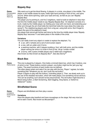 Bippety Bop
Game
Concentration
Exercise
Warm-up
Silly warm-up to get the blood flowing. A players in a circle, one player in the middle. The
player in the middle closes his eyes, holds right hand pointing in front of him, and spins
around. When done spinning, open your eyes and say, as fast as you can ’Bippety
Bippety Bop’.
The player you’re pointing to, and his 2 neighbors, need to build an elephant in less than
the time the middle player needs to say ’Bippety Bippety Bop’. An elephant consists of a
trunk, made by the middle player, by holding your nose with one hand, and extending your
other arm through the arm that holds the hand that holds the nose (does this make any
sense?). The neighboring players each form a big ear, using both arms. Don’t forget to
attach the ears to the elephant’s head.
Any player that cannot get his/her part done by the time the middle player does ’Bippety
Bippety Bop’ becomes ’it’ and takes place in the middle of the circle.
Variations
You can really invent any object or create to replace the elephant. Try
a car, with 2 wheels and a set of wind screen wipers
a cow, with an udder and 2 horns
a washing machine, with 2 players building a ’box’ with both arms, and the middle
player waving her arms in a circle in front of her. All go ’rumble rumble’
a bunny, with 2 paws (middle player) and 2 rabbit ears (neighbors)
Also known as Also known as Bappety BooG. See also BunnyG
Black Box
Game
Performance
This one is played by 2 players. One holds a (mimed) black box, which has 3 buttons, one
of which is red. These buttons control a player; one button might be the ’jerk your leg’
button. The exact functions of each button are not defined.
The other player enters and asks if he can play with the box. Player 1 agrees, but adds
something like "Whatever you do, don’t push the red button".
Player 2 begins to play with the buttons, controlling player 2. Then, we slowly work up to
the use of the dreaded red button, which will make player 2 do something not-so-obvious.
This can be anything, but it should not be preconceived. The red button might become a
Mood swing button, a Start Screaming, Start Giggling, Sing Opera, or Switch-to-
GibberishC button.
Blindfolded Scene
Game
Limitations
Performance
Trust
Players are blindfolded and then play a scene.
Variations
Have the players play barefoot and have mousetraps on the stage. Not very nice but
we’ve seen it done. Also known as MousetrapsG.
The Improv Encyclopedia V1.2.4 @ www.humanpingpongball.com 13Jul2002
31
 