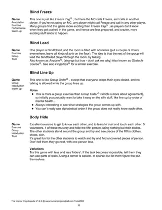 Blind Freeze
Game
Association
Exercise
Performance
Warm-up
This one is just like Freeze TagG , but here the MC calls Freeze, and calls in another
player. If you’re not using an MC, any player might call Freeze and call in any other player.
Many groups find this game more exciting than Freeze TagG , as players don’t know
when they get pushed in the game, and hence are less prepared, and crazier, more
exciting stuff tends to happen.
Blind Lead
Game
Exercise
Group
Trust
One player is blindfolded, and the room is filled with obstacles (put a couple of chairs
everywhere, leave all kinds of junk on the floor). The idea is that the rest of the group will
lead the blindfolded player through the room, by talking.
Also known as AirplaneG. (strange but true - don’t ask me why) Also known as Obstacle
CourseG. See also FingertipsG for a similar exercise.
Blind Line Up
Game
Group
Introduction
Warm-up
This one is like Group OrderG , except that everyone keeps their eyes closed, and no
talking is allowed while the group lines up.
Notes
This is more a group exercise than Group OrderG (which is more about agreement),
so initially you probably want to take it easy on the silly stuff, like line up by order of
mental health...
Always interesting to see what strategies the group comes up with.
You can’t really use alphabetical order if the group does not really know each other.
Body Hide
Game
Exercise
Group
Introduction
Trust
Excellent exercise to get to know each other, and to learn to trust and touch each other. 5
volunteers. 4 of these must try and hide the fifth person, using nothing but their bodies.
The other students stand around the group and try and see pieces of the fifth’s clothes,
shoes, skin.
It’s great fun for the other students to watch and try and find uncovered pieces of person.
Don’t tell them they go next, with one person less.
Variations
Try this game with less and less ’hiders’. If the task becomes impossible, tell them they
can use parts of walls. Using a corner is easiest, of course, but let them figure that out
themselves.
The Improv Encyclopedia V1.2.4 @ www.humanpingpongball.com 13Jul2002
32
 