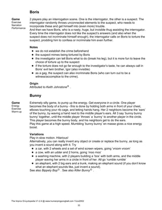 Boris
Game
Exercise
Narration
Performance
2 players play an interrogation scene. One is the interrogator, the other is a suspect. The
interrogator randomly throws unconnected elements to the suspect, who needs to
incorporate these and get himself into (even more) trouble.
And then we have Boris, who is a nasty, huge, but invisible thug assisting the interrogator.
Every time the interrogator does not like the suspect’s answers (and also when the
suspect does not incriminate himself enough), the interrogator calls on Boris to torture the
suspect, prodding him to confess or incriminate him even further.
Notes
we do not establish the crime beforehand
the suspect mimes being tortured by Boris
the investigator can tell Boris what to do (break his leg), but it is more fun to leave the
choice of torture up to the suspect
if the torture does not go far enough to the investigator’s taste, he can always call in
Boris’ evil twin brother, Igor (also invisible)
as a gag, the suspect can also incriminate Boris (who can turn out to be a
witness/accomplice to the crime).
Origin
Attributed to Keith JohnstoneR .
Bunny
Game
Energy
Exercise
Warm-up
Extremely silly game, to pump up the energy. Get everyone in a circle. One player
becomes the body of a bunny - this is done by holding both arms in front of your chest,
elbows touching your rib cage, and letting hands hang. Her 2 neighbors become the ’ears’
of the bunny, by waving a hand next to the middle player’s ears. All 3 say ’bunny bunny
bunny’ together, until the middle player ’throws’ a ’bunny’ to another player in the circle.
This player becomes the bunny body, and his neighbors get to do the ears.
Play this game at a high speed. Mumbling ’bunny bunny’ en masse gives a nice energy
boost.
Variations
Play in slow motion. Hilarious!
Alternatively, you can really invent any object or create or replace the bunny, as long as
you invent a sound along with it. Try
a car, with 2 wheels and a set of wind screen wipers, going ’vroom vroom’
a cow, with an udder and 2 horns, going ’moo moo’
a washing machine, with 2 players building a ’box’ with both arms, and the middle
player waving her arms in a circle in front of her. All go ’rumble rumble’
an elephant, with 2 big ears and a trunk, making an elephant sound (if you don’t know
what an elephant sounds like, just invent a sound).
See also Bippety BopG . See also Killer BunnyG .
The Improv Encyclopedia V1.2.4 @ www.humanpingpongball.com 13Jul2002
33
 