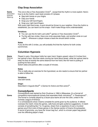 Clap Snap Association
Game
Association
Exercise
Warm-up
This one is like a Free Association CircleG , except that the rhythm is more explicit. Here’s
how to do the rhythm: each beat consists of 4 phases:
Slap both hands on your thighs
Clap your hands
Snap your left hand fingers
Snap your right hand fingers
With every right hand snap, a word should be thrown to your neighbor. Once the rhythm is
established, you can leave out the snaps - that’ll make things more understandable.
Variations
You can use this for both Last LetterG games or Free Association CircleG .
Try this with two circles. Have one circle associate freely, and another circle on Last
LetterG . Whenever a player misses a beat she should switch circles.
Notes
If you do this with 2 circles, you will probably find that the rhythms for both circles
synchronize.
Columbian Hypnosis
Game
Exercise
Trust
Played in pairs. One player holds her open hand, fingers upward, about 2-3 inches from
her partner’s face. She then starts moving her hand about slowly, while her partner tried to
keep his face at exactly the same distance from her hand, like her hand is pulling of
pushing his face about.
Switch sides and partners after a couple of minutes.
Notes
This is really also an exercise for the hypnotized, as she needs to ensure that her partner
is able to follow her.
Variations
Use both hands.
Origin
Described in Augusto BoalR ’s Games for Actors and Non-actorsR .
ComedySportz
Game
ComedySports was started by Dick Chudnow in 1884 in Milwaukee. It’s a format iof
competitive improvisational comedy that resembles Keith JohnstoneR ’s TheatresportsR .
The format is currently played by a dozen-plus teams all over the USA, united in the
Comedy League of America.
In a comedySportz show 2 teams complete for points given by tha audience. A referee
oversees the match, times the games, calls fouls and gets audience suggestions. A match
consists of something like 7 to 12 games, drawn from a repertoire of over a hundred
games (you’ll find most of these games in the Games section of Improv Encyclopedia).
In terms of gimmicks, you have the ’brown bag foul’, which is a brown paper bag placed
over the offending player’s head.
The Improv Encyclopedia V1.2.4 @ www.humanpingpongball.com 13Jul2002
35
 