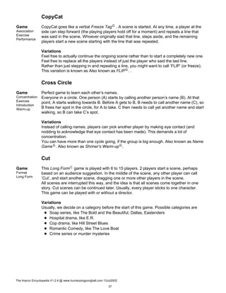 CopyCat
Game
Association
Exercise
Performance
CopyCat goes like a verbal Freeze TagG . A scene is started. At any time, a player at the
side can step forward (the playing players hold off for a moment) and repeats a line that
was said in the scene. Whoever originally siad that line, steps aside, and the remaining
players start a new scene starting with the line that was repeated.
Variations
Feel free to actually continue the ongoing scene rather than to start a completely new one.
Feel free to replace all the players instead of just the player who said the last line.
Rather than just stepping in and repeating a line, you might want to call ’FLIP’ (or freeze).
This variation is known as Also known as FLIPG. .
Cross Circle
Game
Concentration
Exercise
Introduction
Warm-up
Perfect game to learn each other’s names.
Everyone in a circle. One person (A) starts by calling another person’s name (B). At that
point, A starts walking towards B. Before A gets to B, B needs to call another name (C), so
B frees her spot in the circle, for A to take. C then needs to call yet another name and start
walking, so B can take C’s spot.
Variations
Instead of calling names, players can pick another player by making eye contact (and
nodding to acknowledge that eye contact has been made). This demands a lot of
concentration.
You can have more than one cycle going, if the group is big enough. Also known as Name
GameG. Also known as Shriner’s Warm-upG.
Cut
Game
Format
Long Form
This Long FormC game is played with 6 to 15 players. 2 players start a scene, perhaps
based on an audience suggestion. In the middle of the scene, any other player can call
’Cut’, and start another scene, dragging one or more other players in the scene.
All scenes are interrupted this way, and the idea is that all scenes come together in one
story. Cut scenes can be continued later. Usually, every player sticks to one character.
This game can be played with or without a director.
Variations
Usually, we decide on a category before the start of this game. Possible categories are
Soap series, like The Bold and the Beautiful, Dallas, Eastenders
Hospital drama, like E.R.
Cop drama, like Hill Street Blues
Romantic Comedy, like The Love Boat
Crime series or murder mysteries
The Improv Encyclopedia V1.2.4 @ www.humanpingpongball.com 13Jul2002
37
 