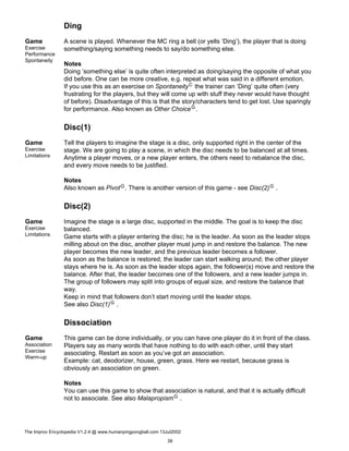 Ding
Game
Exercise
Performance
Spontaneity
A scene is played. Whenever the MC ring a bell (or yells ’Ding’), the player that is doing
something/saying something needs to say/do something else.
Notes
Doing ’something else’ is quite often interpreted as doing/saying the opposite of what you
did before. One can be more creative, e.g. repeat what was said in a different emotion.
If you use this as an exercise on SpontaneityC the trainer can ’Ding’ quite often (very
frustrating for the players, but they will come up with stuff they never would have thought
of before). Disadvantage of this is that the story/characters tend to get lost. Use sparingly
for performance. Also known as Other ChoiceG.
Disc(1)
Game
Exercise
Limitations
Tell the players to imagine the stage is a disc, only supported right in the center of the
stage. We are going to play a scene, in which the disc needs to be balanced at all times.
Anytime a player moves, or a new player enters, the others need to rebalance the disc,
and every move needs to be justified.
Notes
Also known as PivotG. There is another version of this game - see Disc(2)G .
Disc(2)
Game
Exercise
Limitations
Imagine the stage is a large disc, supported in the middle. The goal is to keep the disc
balanced.
Game starts with a player entering the disc; he is the leader. As soon as the leader stops
milling about on the disc, another player must jump in and restore the balance. The new
player becomes the new leader, and the previous leader becomes a follower.
As soon as the balance is restored, the leader can start walking around; the other player
stays where he is. As soon as the leader stops again, the follower(s) move and restore the
balance. After that, the leader becomes one of the followers, and a new leader jumps in.
The group of followers may split into groups of equal size, and restore the balance that
way.
Keep in mind that followers don’t start moving until the leader stops.
See also Disc(1)G .
Dissociation
Game
Association
Exercise
Warm-up
This game can be done individually, or you can have one player do it in front of the class.
Players say as many words that have nothing to do with each other, until they start
associating. Restart as soon as you’ve got an association.
Example: cat, deodorizer, house, green, grass. Here we restart, because grass is
obviously an association on green.
Notes
You can use this game to show that association is natural, and that it is actually difficult
not to associate. See also MalapropismG .
The Improv Encyclopedia V1.2.4 @ www.humanpingpongball.com 13Jul2002
39
 