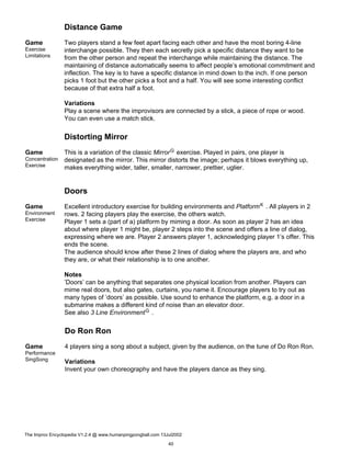 Distance Game
Game
Exercise
Limitations
Two players stand a few feet apart facing each other and have the most boring 4-line
interchange possible. They then each secretly pick a specific distance they want to be
from the other person and repeat the interchange while maintaining the distance. The
maintaining of distance automatically seems to affect people’s emotional commitment and
inflection. The key is to have a specific distance in mind down to the inch. If one person
picks 1 foot but the other picks a foot and a half. You will see some interesting conflict
because of that extra half a foot.
Variations
Play a scene where the improvisors are connected by a stick, a piece of rope or wood.
You can even use a match stick.
Distorting Mirror
Game
Concentration
Exercise
This is a variation of the classic MirrorG exercise. Played in pairs, one player is
designated as the mirror. This mirror distorts the image; perhaps it blows everything up,
makes everything wider, taller, smaller, narrower, prettier, uglier.
Doors
Game
Environment
Exercise
Excellent introductory exercise for building environments and PlatformK . All players in 2
rows. 2 facing players play the exercise, the others watch.
Player 1 sets a (part of a) platform by miming a door. As soon as player 2 has an idea
about where player 1 might be, player 2 steps into the scene and offers a line of dialog,
expressing where we are. Player 2 answers player 1, acknowledging player 1’s offer. This
ends the scene.
The audience should know after these 2 lines of dialog where the players are, and who
they are, or what their relationship is to one another.
Notes
’Doors’ can be anything that separates one physical location from another. Players can
mime real doors, but also gates, curtains, you name it. Encourage players to try out as
many types of ’doors’ as possible. Use sound to enhance the platform, e.g. a door in a
submarine makes a different kind of noise than an elevator door.
See also 3 Line EnvironmentG .
Do Ron Ron
Game
Performance
SingSong
4 players sing a song about a subject, given by the audience, on the tune of Do Ron Ron.
Variations
Invent your own choreography and have the players dance as they sing.
The Improv Encyclopedia V1.2.4 @ www.humanpingpongball.com 13Jul2002
40
 