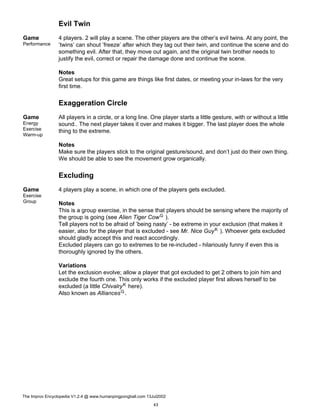 Evil Twin
Game
Performance
4 players. 2 will play a scene. The other players are the other’s evil twins. At any point, the
’twins’ can shout ’freeze’ after which they tag out their twin, and continue the scene and do
something evil. After that, they move out again, and the original twin brother needs to
justify the evil, correct or repair the damage done and continue the scene.
Notes
Great setups for this game are things like first dates, or meeting your in-laws for the very
first time.
Exaggeration Circle
Game
Energy
Exercise
Warm-up
All players in a circle, or a long line. One player starts a little gesture, with or without a little
sound.. The next player takes it over and makes it bigger. The last player does the whole
thing to the extreme.
Notes
Make sure the players stick to the original gesture/sound, and don’t just do their own thing.
We should be able to see the movement grow organically.
Excluding
Game
Exercise
Group
4 players play a scene, in which one of the players gets excluded.
Notes
This is a group exercise, in the sense that players should be sensing where the majority of
the group is going (see Alien Tiger CowG ).
Tell players not to be afraid of ’being nasty’ - be extreme in your exclusion (that makes it
easier, also for the player that is excluded - see Mr. Nice GuyK ). Whoever gets excluded
should gladly accept this and react accordingly.
Excluded players can go to extremes to be re-included - hilariously funny if even this is
thoroughly ignored by the others.
Variations
Let the exclusion evolve; allow a player that got excluded to get 2 others to join him and
exclude the fourth one. This only works if the excluded player first allows herself to be
excluded (a little ChivalryK here).
Also known as AlliancesG.
The Improv Encyclopedia V1.2.4 @ www.humanpingpongball.com 13Jul2002
43
 