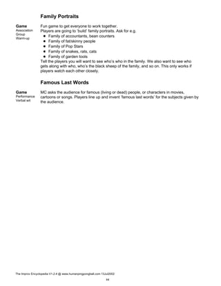 Family Portraits
Game
Association
Group
Warm-up
Fun game to get everyone to work together.
Players are going to ’build’ family portraits. Ask for e.g.
Family of accountants, bean counters
Family of fat/skinny people
Family of Pop Stars
Family of snakes, rats, cats
Family of garden tools
Tell the players you will want to see who’s who in the family. We also want to see who
gets along with who, who’s the black sheep of the family, and so on. This only works if
players watch each other closely.
Famous Last Words
Game
Performance
Verbal wit
MC asks the audience for famous (living or dead) people, or characters in movies,
cartoons or songs. Players line up and invent ’famous last words’ for the subjects given by
the audience.
The Improv Encyclopedia V1.2.4 @ www.humanpingpongball.com 13Jul2002
44
 
