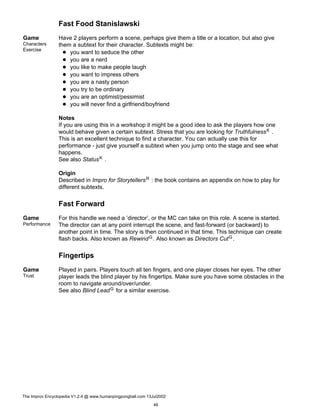 Fast Food Stanislawski
Game
Characters
Exercise
Have 2 players perform a scene, perhaps give them a title or a location, but also give
them a subtext for their character. Subtexts might be:
you want to seduce the other
you are a nerd
you like to make people laugh
you want to impress others
you are a nasty person
you try to be ordinary
you are an optimist/pessimist
you will never find a girlfriend/boyfriend
Notes
If you are using this in a workshop it might be a good idea to ask the players how one
would behave given a certain subtext. Stress that you are looking for TruthfulnessK .
This is an excellent technique to find a character. You can actually use this for
performance - just give yourself a subtext when you jump onto the stage and see what
happens.
See also StatusK .
Origin
Described in Impro for StorytellersR : the book contains an appendix on how to play for
different subtexts.
Fast Forward
Game
Performance
For this handle we need a ’director’, or the MC can take on this role. A scene is started.
The director can at any point interrupt the scene, and fast-forward (or backward) to
another point in time. The story is then continued in that time. This technique can create
flash backs. Also known as RewindG. Also known as Directors CutG.
Fingertips
Game
Trust
Played in pairs. Players touch all ten fingers, and one player closes her eyes. The other
player leads the blind player by his fingertips. Make sure you have some obstacles in the
room to navigate around/over/under.
See also Blind LeadG for a similar exercise.
The Improv Encyclopedia V1.2.4 @ www.humanpingpongball.com 13Jul2002
46
 