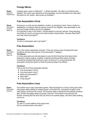 Foreign Movie
Game
Gibberish
Performance
2 players play a story in GibberishC , 2 others translate. The idea is to build the story
together: the ’actors’ give elements to the translators, and the translators can help steer
the action for the ’actors’. Also known as SubtitlesG.
Free Association Circle
Game
Association
Exercise
Warm-up
Everyone in a circle and we establish a rhythm, by swinging a hand. Once a rhythm is
established, one player starts by tossing a word to his neighbor, who associates on the
word and tosses another word to his neighbor.
It’s important to stay in the rhythm. Tell the players to just say ’banana’ if they feel they
can’t think of a word, as long as the rhythms does not get broken. See also Word BallG
and Clap Snap AssociationG .
Variations
Try this in combination with Last LetterG .
Free Association
Game
Association
Exercise
Warm-up
This is the classic association exercise. There are various ways of playing this (see
Variations and see other games in the AssociationC category.
The Basics
In a free association we will ask players to say the first thing they think about when
hearing (or seeing, feeling, smelling or tasting) anything another player provides.
It should be stressed that anything is valid, as long as it is not preconceived: the
association should be based on what the previous player has offered.
Variations
Here is are list of Free Association games:
Free Association CircleG
Free Association LinesG
Walk-over AssociationG
Word BallG
Firing SquadG
Free Association Lines
Game
Association
Exercise
Yet another way to play association games. Place all players on 2 lines, facing each other.
One player starts walking to another player in the other line. Just before he gets to that
other player, he throws her a word. The receiver starts crossing the line towards someone
else, and the first player takes her place in the line. The receiver now becomes the
thrower, throwing the first word she can think of to another player, who then starts walking,
and so on.
Variations
Try with 2 or more walkers at the same time.
Can be combined with Last LetterG .
The Improv Encyclopedia V1.2.4 @ www.humanpingpongball.com 13Jul2002
48
 