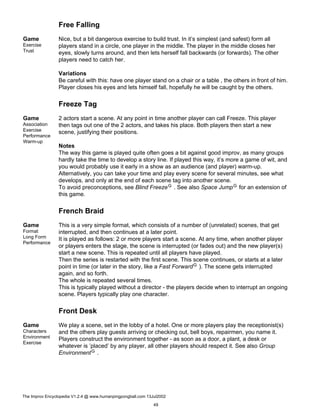 Free Falling
Game
Exercise
Trust
Nice, but a bit dangerous exercise to build trust. In it’s simplest (and safest) form all
players stand in a circle, one player in the middle. The player in the middle closes her
eyes, slowly turns around, and then lets herself fall backwards (or forwards). The other
players need to catch her.
Variations
Be careful with this: have one player stand on a chair or a table , the others in front of him.
Player closes his eyes and lets himself fall, hopefully he will be caught by the others.
Freeze Tag
Game
Association
Exercise
Performance
Warm-up
2 actors start a scene. At any point in time another player can call Freeze. This player
then tags out one of the 2 actors, and takes his place. Both players then start a new
scene, justifying their positions.
Notes
The way this game is played quite often goes a bit against good improv, as many groups
hardly take the time to develop a story line. If played this way, it’s more a game of wit, and
you would probably use it early in a show as an audience (and player) warm-up.
Alternatively, you can take your time and play every scene for several minutes, see what
develops, and only at the end of each scene tag into another scene.
To avoid preconceptions, see Blind FreezeG . See also Space JumpG for an extension of
this game.
French Braid
Game
Format
Long Form
Performance
This is a very simple format, which consists of a number of (unrelated) scenes, that get
interrupted, and then continues at a later point.
It is played as follows: 2 or more players start a scene. At any time, when another player
or players enters the stage, the scene is interrupted (or fades out) and the new player(s)
start a new scene. This is repeated until all players have played.
Then the series is restarted with the first scene. This scene continues, or starts at a later
point in time (or later in the story, like a Fast ForwardG ). The scene gets interrupted
again, and so forth.
The whole is repeated several times.
This is typically played without a director - the players decide when to interrupt an ongoing
scene. Players typically play one character.
Front Desk
Game
Characters
Environment
Exercise
We play a scene, set in the lobby of a hotel. One or more players play the receptionist(s)
and the others play guests arriving or checking out, bell boys, repairmen, you name it.
Players construct the environment together - as soon as a door, a plant, a desk or
whatever is ’placed’ by any player, all other players should respect it. See also Group
EnvironmentG .
The Improv Encyclopedia V1.2.4 @ www.humanpingpongball.com 13Jul2002
49
 