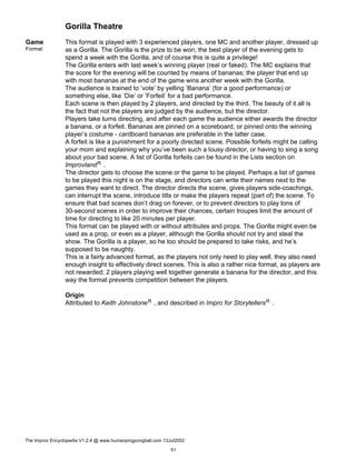 Gorilla Theatre
Game
Format
This format is played with 3 experienced players, one MC and another player, dressed up
as a Gorilla. The Gorilla is the prize to be won; the best player of the evening gets to
spend a week with the Gorilla, and of course this is quite a privilege!
The Gorilla enters with last week’s winning player (real or faked). The MC explains that
the score for the evening will be counted by means of bananas; the player that end up
with most bananas at the end of the game wins another week with the Gorilla.
The audience is trained to ’vote’ by yelling ’Banana’ (for a good performance) or
something else, like ’Die’ or ’Forfeit’ for a bad performance.
Each scene is then played by 2 players, and directed by the third. The beauty of it all is
the fact that not the players are judged by the audience, but the director.
Players take turns directing, and after each game the audience either awards the director
a banana, or a forfeit. Bananas are pinned on a scoreboard, or pinned onto the winning
player’s costume - cardboard bananas are preferable in the latter case.
A forfeit is like a punishment for a poorly directed scene. Possible forfeits might be calling
your mom and explaining why you’ve been such a lousy director, or having to sing a song
about your bad scene. A list of Gorilla forfeits can be found in the Lists section on
ImprovlandR .
The director gets to choose the scene or the game to be played. Perhaps a list of games
to be played this night is on the stage, and directors can write their names next to the
games they want to direct. The director directs the scene, gives players side-coachings,
can interrupt the scene, introduce tilts or make the players repeat (part of) the scene. To
ensure that bad scenes don’t drag on forever, or to prevent directors to play tons of
30-second scenes in order to improve their chances, certain troupes limit the amount of
time for directing to like 20 minutes per player.
This format can be played with or without attributes and props. The Gorilla might even be
used as a prop, or even as a player, although the Gorilla should not try and steal the
show. The Gorilla is a player, so he too should be prepared to take risks, and he’s
supposed to be naughty.
This is a fairly advanced format, as the players not only need to play well, they also need
enough insight to effectively direct scenes. This is also a rather nice format, as players are
not rewarded; 2 players playing well together generate a banana for the director, and this
way the format prevents competition between the players.
Origin
Attributed to Keith JohnstoneR , and described in Impro for StorytellersR .
The Improv Encyclopedia V1.2.4 @ www.humanpingpongball.com 13Jul2002
51
 