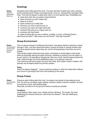 Greetings
Game
Exercise
Introduction
Warm-up
All players start milling about the room. You then ask them to greet each other, perhaps
just by shaking hands. Players just shake hands, move on, and greet the next player they
meet. Then ask the players to greet each other in a more specific way. Possibilities are:
greet each other like you greet a long lost friend
greet someone you don’t really trust
greet an ex-lover
greet someone you really hate
someone you have a secret crush on
someone you had a one-night stand with
someone that sold you a crappy used car
someone with bad breath
greet someone like you are a cowboy, a soldier, a nanny, a Russian farmer,...
Also known as HelloG. Also known as Lost FriendG. See also PresentsG .
Group Environment
Game
Concentration
Environment
Exercise
Group
This is a group exercise in building environments. One player starts by entering a ’space’
through a ’door’, and then leaves that space, through the same or through another door.
Any doors placed remain where they are, and the characteristics of the door are not to
change.
Then another player enters the same space, and places a mimed object in that space,
either by physically placing the object (carrying, wheeling or pushing it into the space, or
by just ’using’ it, for example by hanging her coat over a chair. Second players leaves the
room, either through one of the established doors, or by placing a new exit.
This continues until every player has done their thing. Each player needs to respect, and
perhaps use all objects placed by previous players.
Notes
Watch for players GaggingK - anyone placing a jukebox in what has clearly been defined
as a church is just trying to be funny and screwing up the scene.
Group Freeze
Game
Concentration
Exercise
Everyone starts milling about the room. Any player may decide to stop walking at any
time. As soon as one player stops walking, everyone needs to freeze in position. As soon
as everyone is froze, start walking again.
Obviously, the idea is for the group to freeze as quickly as possible.
Variations
Let all players make noises, hum, whistle as they mill about. The noisier, the more
challenging the exercise becomes. Also known as StatuesG. See also Walking by
NumbersG .
The Improv Encyclopedia V1.2.4 @ www.humanpingpongball.com 13Jul2002
52
 