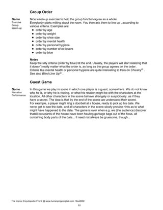 Group Order
Game
Exercise
Group
Warm-up
Nice warm-up exercise to help the group function/agree as a whole.
Everybody starts milling about the room. You then ask them to line up , according to
various criteria. Examples are:
order by age
order by weight
order by shoe size
order by mental health
order by personal hygiene
order by number of ex-lovers
order by blue
Notes
Keep the silly criteria (order by blue) till the end. Usually, the players will start realizing that
it doesn’t really matter what the order is, as long as the group agrees on the order.
Criteria like mental health or personal hygiene are quite interesting to train on ChivalryK .
See also Blind Line UpG .
Guest Game
Game
Narration
Performance
In this game we play in scene in which one player is a guest, somewhere. We do not know
who he is, or why he is visiting, or what his relation might be with the characters at the
location. All other characters in the scene behave strangely or suspiciously, as if they
have a secret. The idea is that by the end of the scene we understand their secret.
For example, a player might ring a doorbell at a house, ready to pick up his date. We
never get to see the date, and all characters in the scene slowly provide hints as to what
might have happened to the date. The game is over when e.g. we (the audience) discover
thatall occupants of the house have been hauling garbage bags out of the hous, all
containing body parts of the date... It need not always be gruesome, though...
The Improv Encyclopedia V1.2.4 @ www.humanpingpongball.com 13Jul2002
53
 