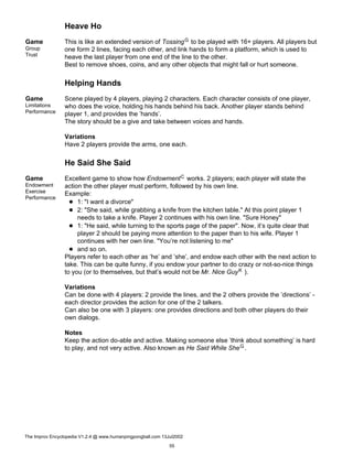 Heave Ho
Game
Group
Trust
This is like an extended version of TossingG to be played with 16+ players. All players but
one form 2 lines, facing each other, and link hands to form a platform, which is used to
heave the last player from one end of the line to the other.
Best to remove shoes, coins, and any other objects that might fall or hurt someone.
Helping Hands
Game
Limitations
Performance
Scene played by 4 players, playing 2 characters. Each character consists of one player,
who does the voice, holding his hands behind his back. Another player stands behind
player 1, and provides the ’hands’.
The story should be a give and take between voices and hands.
Variations
Have 2 players provide the arms, one each.
He Said She Said
Game
Endowment
Exercise
Performance
Excellent game to show how EndowmentC works. 2 players; each player will state the
action the other player must perform, followed by his own line.
Example:
1: "I want a divorce"
2: "She said, while grabbing a knife from the kitchen table." At this point player 1
needs to take a knife. Player 2 continues with his own line. "Sure Honey"
1: "He said, while turning to the sports page of the paper". Now, it’s quite clear that
player 2 should be paying more attention to the paper than to his wife. Player 1
continues with her own line. "You’re not listening to me"
and so on.
Players refer to each other as ’he’ and ’she’, and endow each other with the next action to
take. This can be quite funny, if you endow your partner to do crazy or not-so-nice things
to you (or to themselves, but that’s would not be Mr. Nice GuyK ).
Variations
Can be done with 4 players: 2 provide the lines, and the 2 others provide the ’directions’ -
each director provides the action for one of the 2 talkers.
Can also be one with 3 players: one provides directions and both other players do their
own dialogs.
Notes
Keep the action do-able and active. Making someone else ’think about something’ is hard
to play, and not very active. Also known as He Said While SheG.
The Improv Encyclopedia V1.2.4 @ www.humanpingpongball.com 13Jul2002
55
 