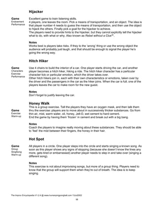 Hijacker
Game
Endowment
Performance
Excellent game to train listening skills.
4 players, one leaves the room. Pick a means of transportation, and an object. The idea is
that player number 4 needs to guess the means of transportation, and then use the object
to hijack the others. Finally pick a goal for the hijacker to achieve.
The players need to provide hints to the hijacker, but they cannot explicitly tell the hijacker
what to do, with what or why. Also known as Rebel without a ClueG.
Notes
Works best is players take risks. If they to the ’wrong’ thing or use the wrong object the
audience will probably just laugh, and that should be enough to signal the player he’s
going the wrong way.
Hitch Hiker
Game
Characters
Exercise
Performance
Use 4 chairs to build the interior of a car. One player starts driving the car, and another
player becomes a hitch hiker, hiking a ride. The hitch hiker character has a particular
character tick or particular emotion, which the driver takes over.
Other hitch hikers join in, each with their own characteristics or emotions, taken over by
the driver and the passengers in the car as the hiker joins. When the car is full, one of the
players leaves the car to make room for the new guest.
Notes
Don’t forget to justify leaving the car.
Honey Walk
Game
Exercise
Warm-up
This is a group exercise. Tell the players they have an oxygen mask, and then talk them
thru the exercise: players are to move about in successively thicker substances. Go from
thin air, mist, warm water, oil, honey, Jell-O, wet cement to hard cement.
End the game by having them ’frozen’ in cement and break out with a big bang.
Notes
Coach the players to imagine really moving about these substances. They should be able
to ’feel’ the mist between their fingers, the honey in their hair.
Hot Spot
Game
Group
SingSong
Warm-up
All players in a circle. One player steps into the circle and starts singing a known song. As
soon as this player shows any signs of stopping (because she doesn’t know the lines any
more, gets tired or embarrassed) another player needs to step in and take over (singing a
different song).
Notes
This exercise is not about improvising songs, but more of a group thing. Players need to
know that the group will support them when they’re out of breath. The idea is to keep
singing.
The Improv Encyclopedia V1.2.4 @ www.humanpingpongball.com 13Jul2002
56
 