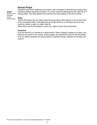 Human Props
Game
Environment
Exercise
Group
Performance
Excellent exercise for building environments. Ask one player to start doing an activity that
somehow defines (broadly) a location. E.g. when someone starts typing she might be in a
(home) office. The other players then become the other objects in the environment.
Notes
Tell the first player she can start using the props built by other players in the environment
(if she recognizes them). Tell players to go for the obvious: in just about any room you
could be a plant, a door or a table, after all.
When done, ask the first player to name any ’object’ built in the environment.
Variations
You can use this as a handle for a performance. When a player is asked to sit down, and
there are no chairs on the scene, another player can become the chair for the first player
to sit on. Other examples are ticking clocks in haunted houses, cabinets and closets, you
name it.
The Improv Encyclopedia V1.2.4 @ www.humanpingpongball.com 13Jul2002
57
 